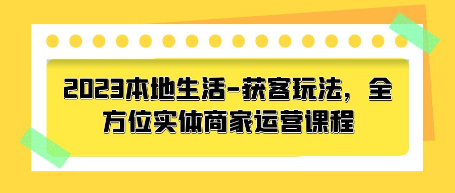 2023 本地生活获客玩法：全方位实体商家运营课程「10 节视频课」 - Hope`Chen资源网
